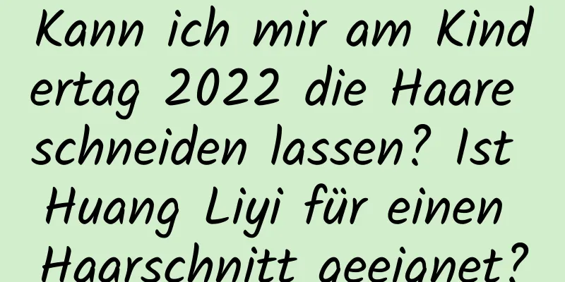 Kann ich mir am Kindertag 2022 die Haare schneiden lassen? Ist Huang Liyi für einen Haarschnitt geeignet?