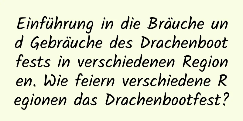 Einführung in die Bräuche und Gebräuche des Drachenbootfests in verschiedenen Regionen. Wie feiern verschiedene Regionen das Drachenbootfest?