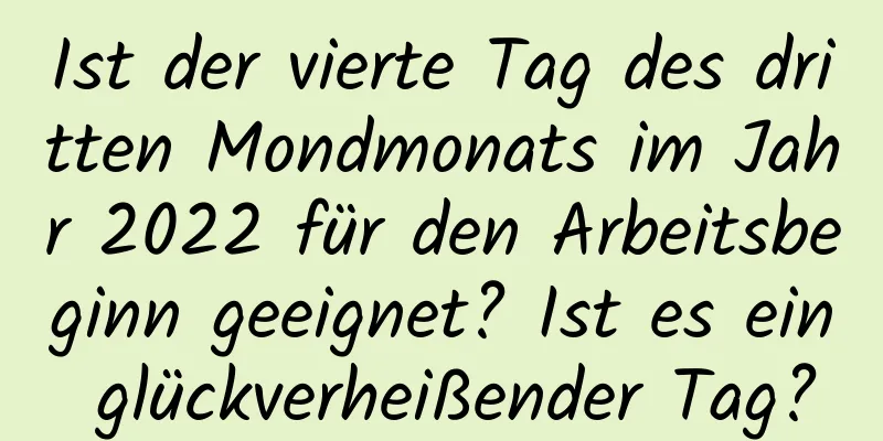 Ist der vierte Tag des dritten Mondmonats im Jahr 2022 für den Arbeitsbeginn geeignet? Ist es ein glückverheißender Tag?