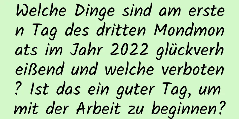 Welche Dinge sind am ersten Tag des dritten Mondmonats im Jahr 2022 glückverheißend und welche verboten? Ist das ein guter Tag, um mit der Arbeit zu beginnen?