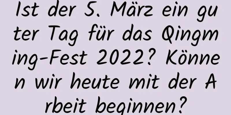 Ist der 5. März ein guter Tag für das Qingming-Fest 2022? Können wir heute mit der Arbeit beginnen?