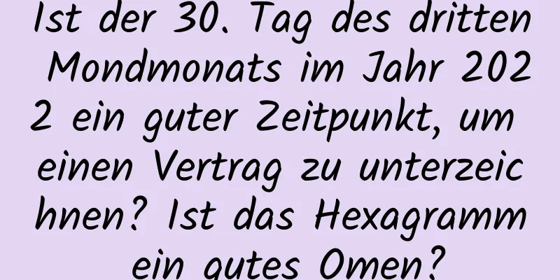 Ist der 30. Tag des dritten Mondmonats im Jahr 2022 ein guter Zeitpunkt, um einen Vertrag zu unterzeichnen? Ist das Hexagramm ein gutes Omen?