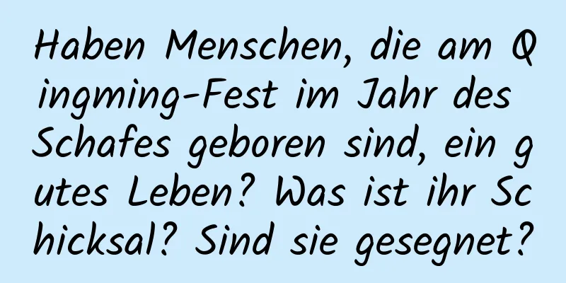 Haben Menschen, die am Qingming-Fest im Jahr des Schafes geboren sind, ein gutes Leben? Was ist ihr Schicksal? Sind sie gesegnet?