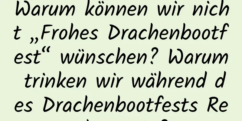 Warum können wir nicht „Frohes Drachenbootfest“ wünschen? Warum trinken wir während des Drachenbootfests Realgarwein?