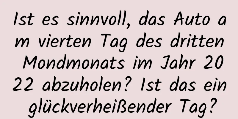 Ist es sinnvoll, das Auto am vierten Tag des dritten Mondmonats im Jahr 2022 abzuholen? Ist das ein glückverheißender Tag?