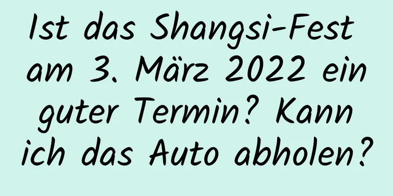 Ist das Shangsi-Fest am 3. März 2022 ein guter Termin? Kann ich das Auto abholen?