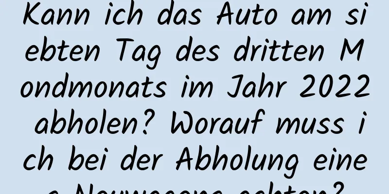 Kann ich das Auto am siebten Tag des dritten Mondmonats im Jahr 2022 abholen? Worauf muss ich bei der Abholung eines Neuwagens achten?