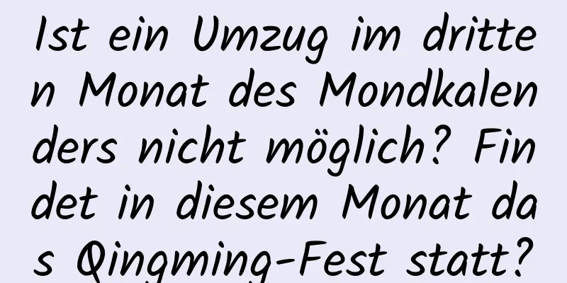 Ist ein Umzug im dritten Monat des Mondkalenders nicht möglich? Findet in diesem Monat das Qingming-Fest statt?