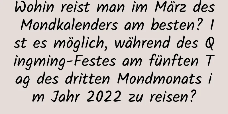 Wohin reist man im März des Mondkalenders am besten? Ist es möglich, während des Qingming-Festes am fünften Tag des dritten Mondmonats im Jahr 2022 zu reisen?