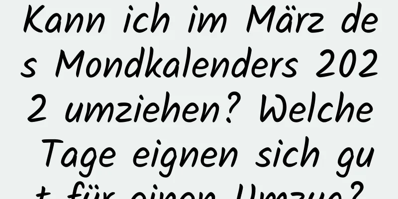 Kann ich im März des Mondkalenders 2022 umziehen? Welche Tage eignen sich gut für einen Umzug?