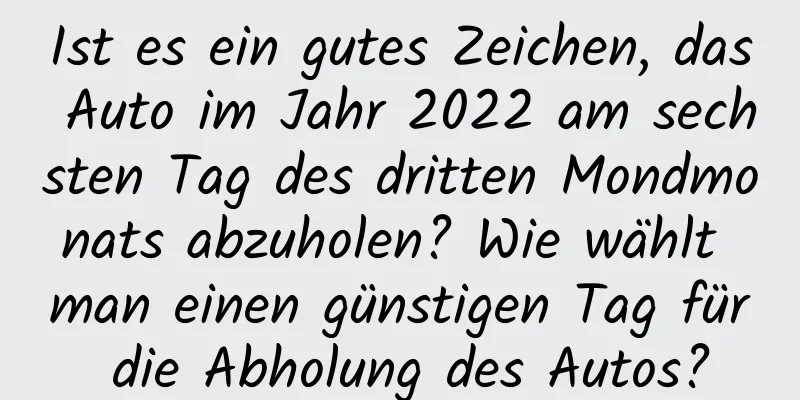 Ist es ein gutes Zeichen, das Auto im Jahr 2022 am sechsten Tag des dritten Mondmonats abzuholen? Wie wählt man einen günstigen Tag für die Abholung des Autos?