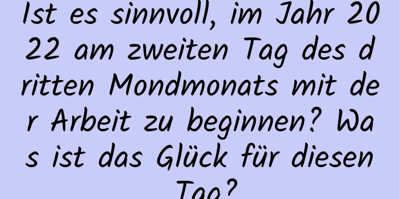 Ist es sinnvoll, im Jahr 2022 am zweiten Tag des dritten Mondmonats mit der Arbeit zu beginnen? Was ist das Glück für diesen Tag?