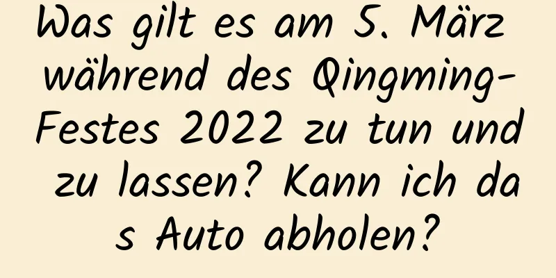 Was gilt es am 5. März während des Qingming-Festes 2022 zu tun und zu lassen? Kann ich das Auto abholen?