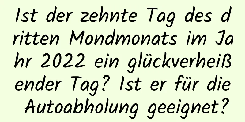 Ist der zehnte Tag des dritten Mondmonats im Jahr 2022 ein glückverheißender Tag? Ist er für die Autoabholung geeignet?