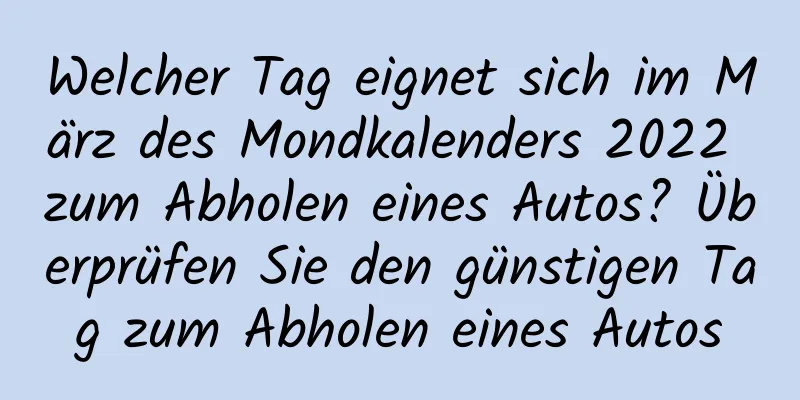 Welcher Tag eignet sich im März des Mondkalenders 2022 zum Abholen eines Autos? Überprüfen Sie den günstigen Tag zum Abholen eines Autos