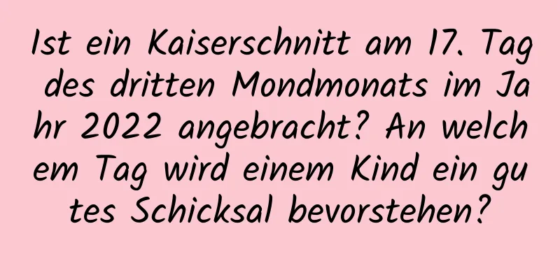 Ist ein Kaiserschnitt am 17. Tag des dritten Mondmonats im Jahr 2022 angebracht? An welchem ​​Tag wird einem Kind ein gutes Schicksal bevorstehen?