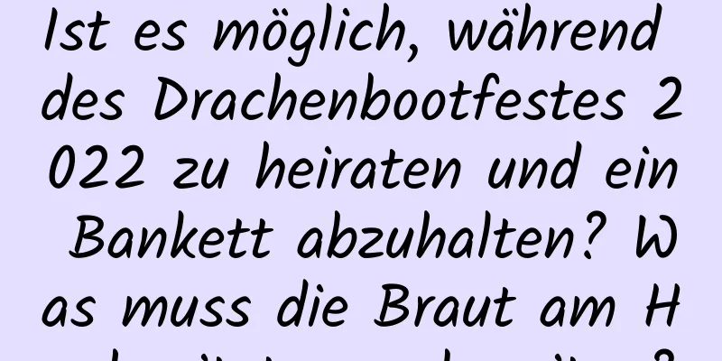 Ist es möglich, während des Drachenbootfestes 2022 zu heiraten und ein Bankett abzuhalten? Was muss die Braut am Hochzeitstag vorbereiten?