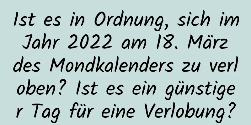 Ist es in Ordnung, sich im Jahr 2022 am 18. März des Mondkalenders zu verloben? Ist es ein günstiger Tag für eine Verlobung?