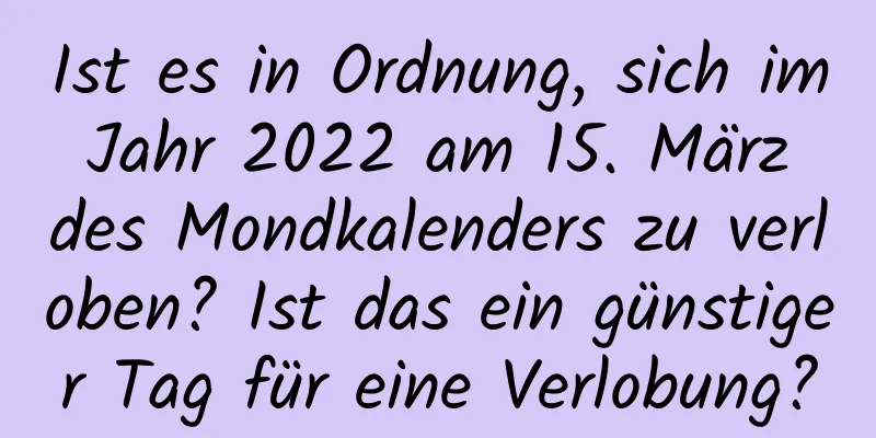 Ist es in Ordnung, sich im Jahr 2022 am 15. März des Mondkalenders zu verloben? Ist das ein günstiger Tag für eine Verlobung?