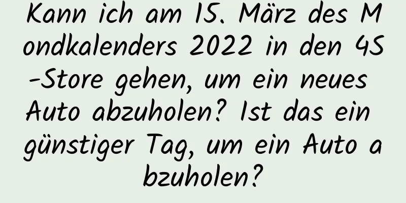 Kann ich am 15. März des Mondkalenders 2022 in den 4S-Store gehen, um ein neues Auto abzuholen? Ist das ein günstiger Tag, um ein Auto abzuholen?