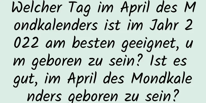 Welcher Tag im April des Mondkalenders ist im Jahr 2022 am besten geeignet, um geboren zu sein? Ist es gut, im April des Mondkalenders geboren zu sein?