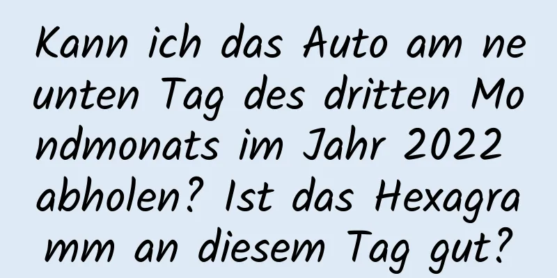 Kann ich das Auto am neunten Tag des dritten Mondmonats im Jahr 2022 abholen? Ist das Hexagramm an diesem Tag gut?