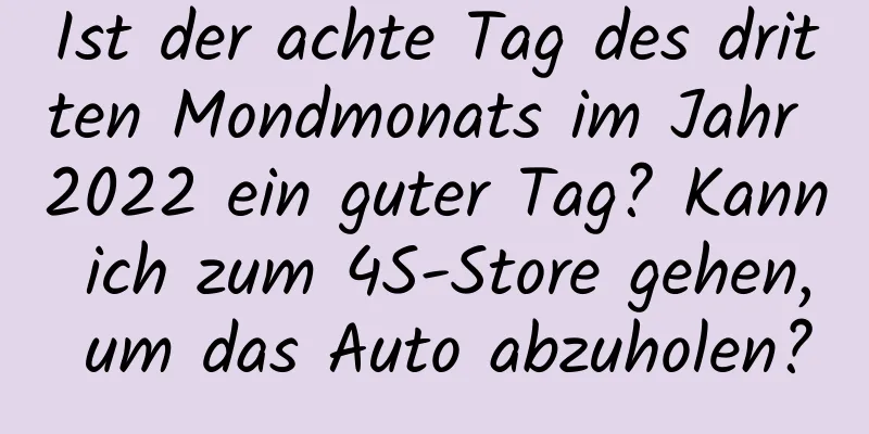 Ist der achte Tag des dritten Mondmonats im Jahr 2022 ein guter Tag? Kann ich zum 4S-Store gehen, um das Auto abzuholen?