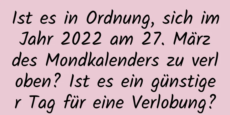 Ist es in Ordnung, sich im Jahr 2022 am 27. März des Mondkalenders zu verloben? Ist es ein günstiger Tag für eine Verlobung?