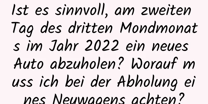 Ist es sinnvoll, am zweiten Tag des dritten Mondmonats im Jahr 2022 ein neues Auto abzuholen? Worauf muss ich bei der Abholung eines Neuwagens achten?