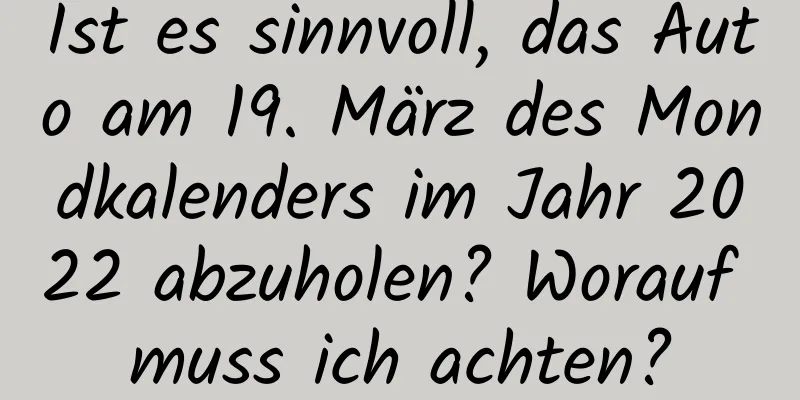 Ist es sinnvoll, das Auto am 19. März des Mondkalenders im Jahr 2022 abzuholen? Worauf muss ich achten?