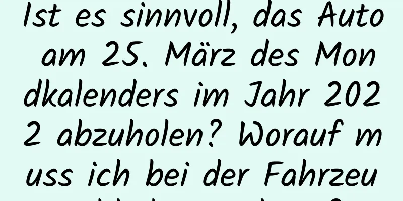 Ist es sinnvoll, das Auto am 25. März des Mondkalenders im Jahr 2022 abzuholen? Worauf muss ich bei der Fahrzeugabholung achten?