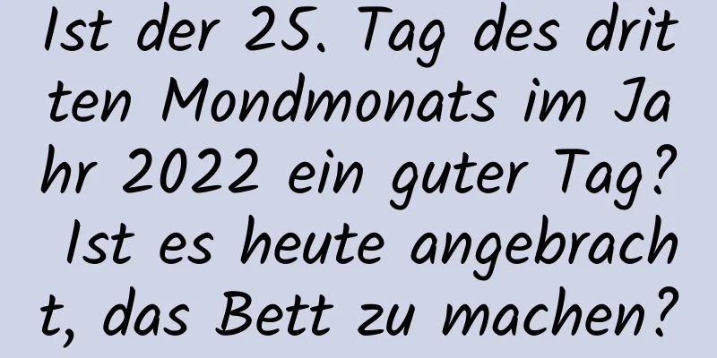 Ist der 25. Tag des dritten Mondmonats im Jahr 2022 ein guter Tag? Ist es heute angebracht, das Bett zu machen?