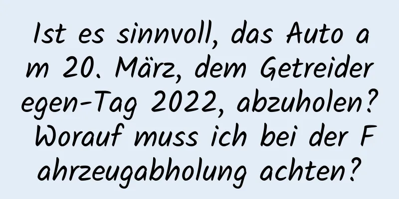 Ist es sinnvoll, das Auto am 20. März, dem Getreideregen-Tag 2022, abzuholen? Worauf muss ich bei der Fahrzeugabholung achten?