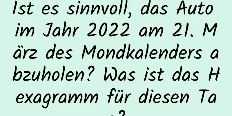 Ist es sinnvoll, das Auto im Jahr 2022 am 21. März des Mondkalenders abzuholen? Was ist das Hexagramm für diesen Tag?