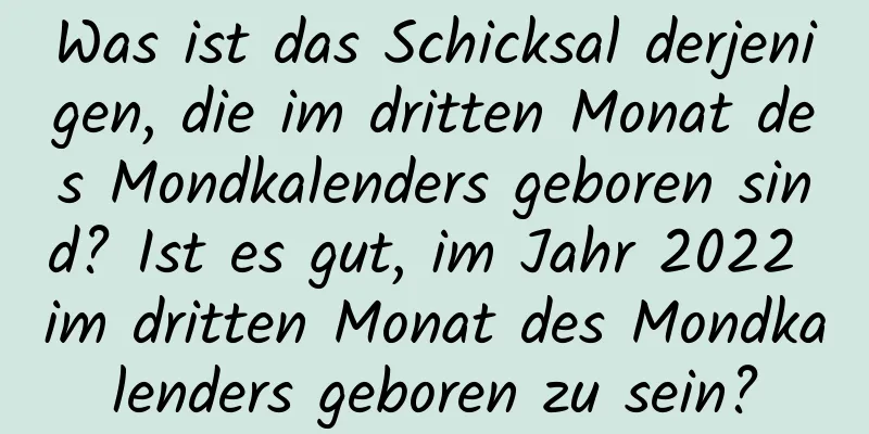 Was ist das Schicksal derjenigen, die im dritten Monat des Mondkalenders geboren sind? Ist es gut, im Jahr 2022 im dritten Monat des Mondkalenders geboren zu sein?