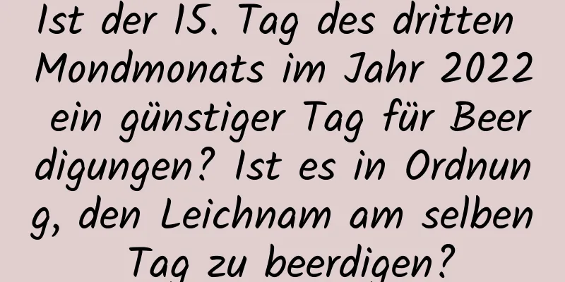 Ist der 15. Tag des dritten Mondmonats im Jahr 2022 ein günstiger Tag für Beerdigungen? Ist es in Ordnung, den Leichnam am selben Tag zu beerdigen?