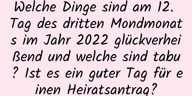 Welche Dinge sind am 12. Tag des dritten Mondmonats im Jahr 2022 glückverheißend und welche sind tabu? Ist es ein guter Tag für einen Heiratsantrag?