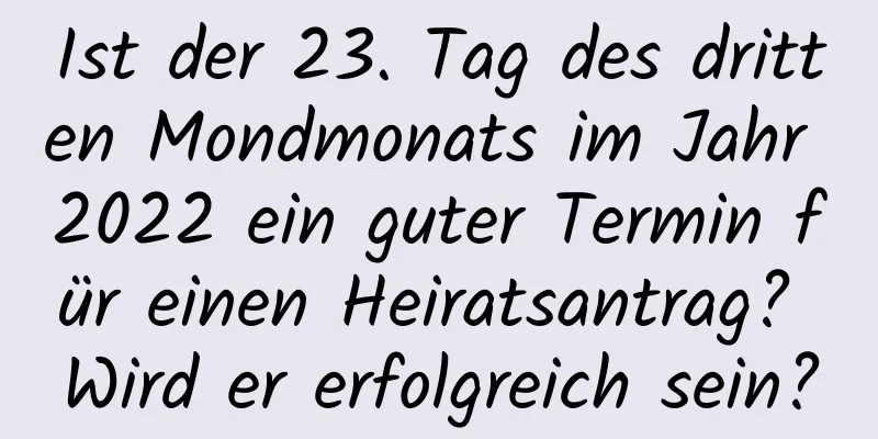 Ist der 23. Tag des dritten Mondmonats im Jahr 2022 ein guter Termin für einen Heiratsantrag? Wird er erfolgreich sein?