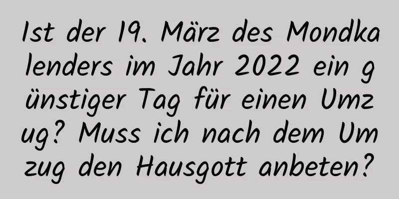 Ist der 19. März des Mondkalenders im Jahr 2022 ein günstiger Tag für einen Umzug? Muss ich nach dem Umzug den Hausgott anbeten?