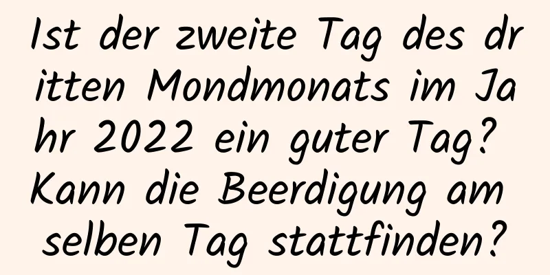 Ist der zweite Tag des dritten Mondmonats im Jahr 2022 ein guter Tag? Kann die Beerdigung am selben Tag stattfinden?