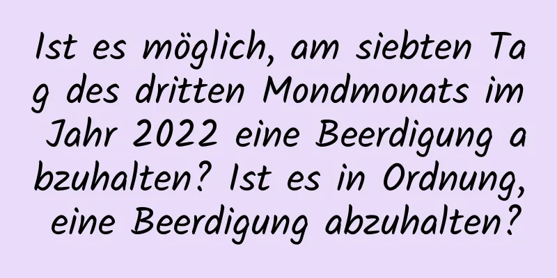 Ist es möglich, am siebten Tag des dritten Mondmonats im Jahr 2022 eine Beerdigung abzuhalten? Ist es in Ordnung, eine Beerdigung abzuhalten?