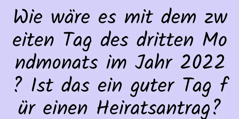 Wie wäre es mit dem zweiten Tag des dritten Mondmonats im Jahr 2022? Ist das ein guter Tag für einen Heiratsantrag?