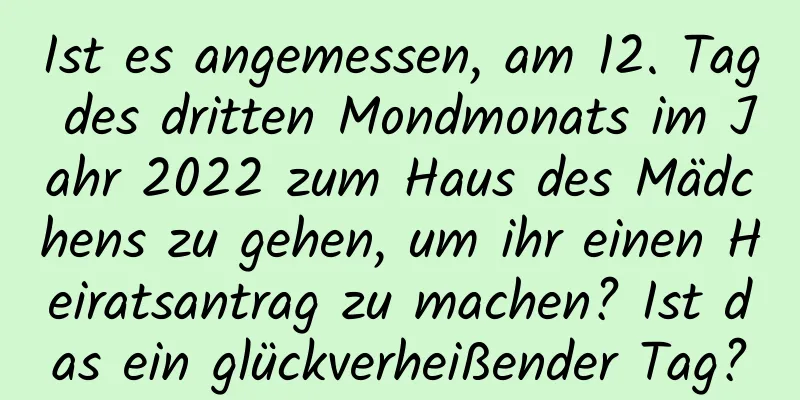 Ist es angemessen, am 12. Tag des dritten Mondmonats im Jahr 2022 zum Haus des Mädchens zu gehen, um ihr einen Heiratsantrag zu machen? Ist das ein glückverheißender Tag?