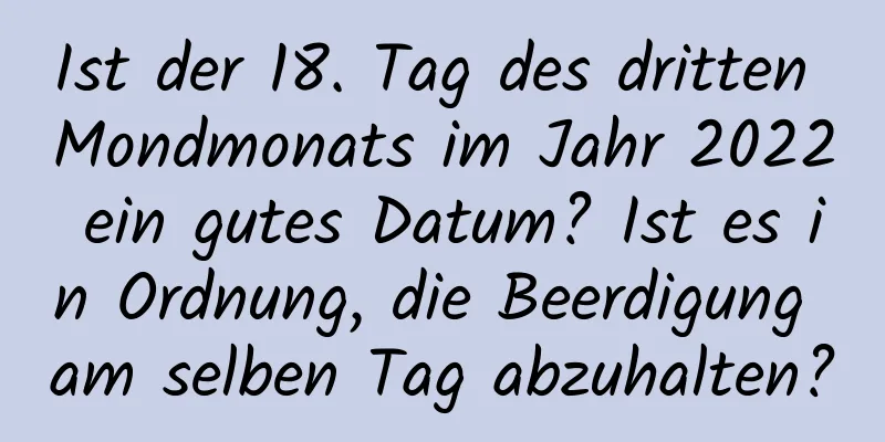 Ist der 18. Tag des dritten Mondmonats im Jahr 2022 ein gutes Datum? Ist es in Ordnung, die Beerdigung am selben Tag abzuhalten?