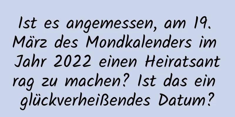 Ist es angemessen, am 19. März des Mondkalenders im Jahr 2022 einen Heiratsantrag zu machen? Ist das ein glückverheißendes Datum?