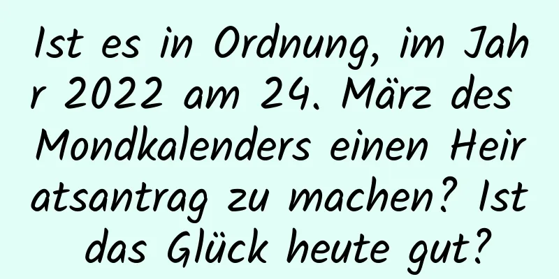 Ist es in Ordnung, im Jahr 2022 am 24. März des Mondkalenders einen Heiratsantrag zu machen? Ist das Glück heute gut?