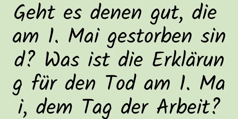 Geht es denen gut, die am 1. Mai gestorben sind? Was ist die Erklärung für den Tod am 1. Mai, dem Tag der Arbeit?