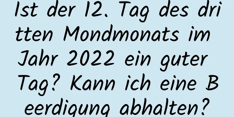 Ist der 12. Tag des dritten Mondmonats im Jahr 2022 ein guter Tag? Kann ich eine Beerdigung abhalten?