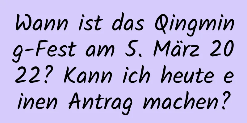 Wann ist das Qingming-Fest am 5. März 2022? Kann ich heute einen Antrag machen?