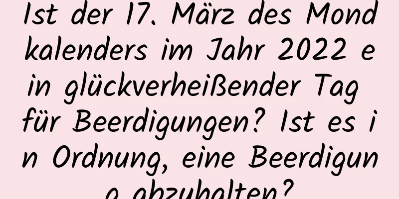 Ist der 17. März des Mondkalenders im Jahr 2022 ein glückverheißender Tag für Beerdigungen? Ist es in Ordnung, eine Beerdigung abzuhalten?